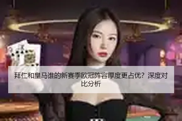 拜仁和皇马谁的新赛季欧冠阵容厚度更占优？深度对比分析