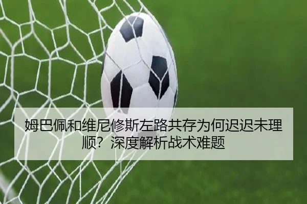 姆巴佩和维尼修斯左路共存为何迟迟未理顺？深度解析战术难题