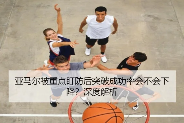 亚马尔被重点盯防后突破成功率会不会下降？深度解析