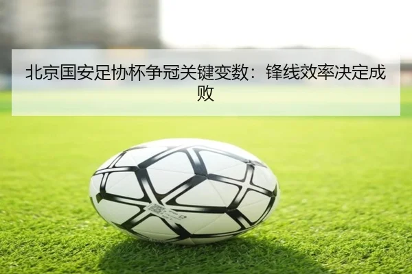 北京国安足协杯争冠关键变数：锋线效率决定成败