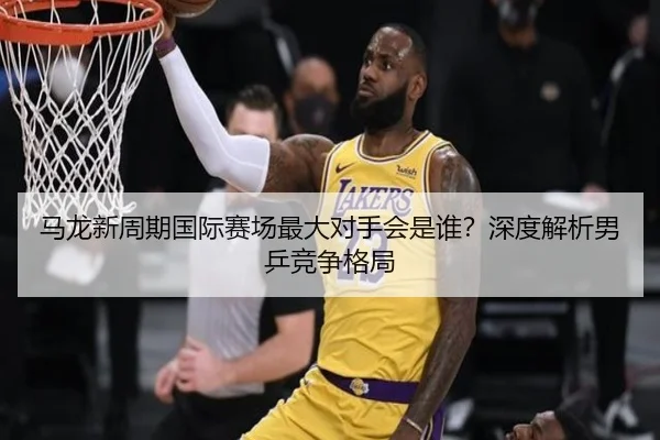 马龙新周期国际赛场最大对手会是谁？深度解析男乒竞争格局