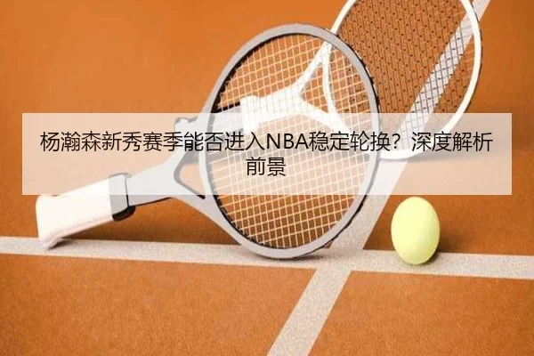 杨瀚森新秀赛季能否进入NBA稳定轮换？深度解析前景