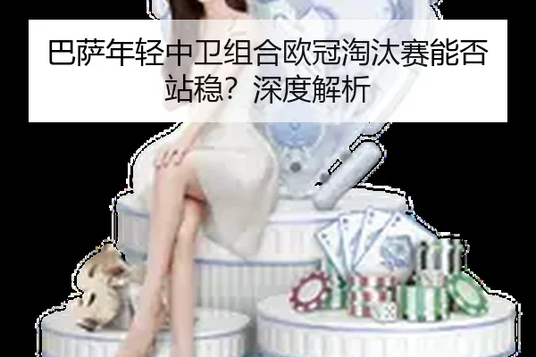 巴萨年轻中卫组合欧冠淘汰赛能否站稳？深度解析