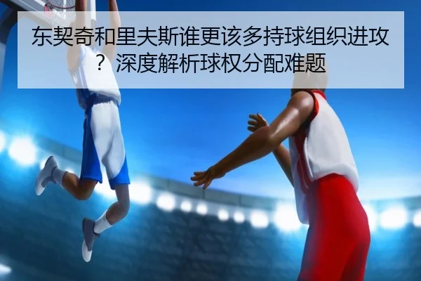 东契奇和里夫斯谁更该多持球组织进攻？深度解析球权分配难题