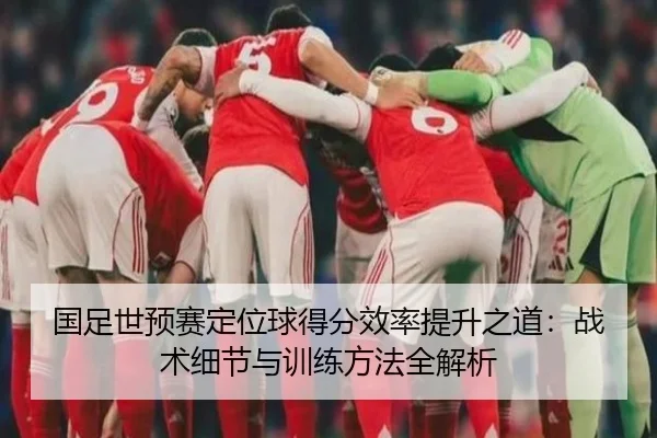 国足世预赛定位球得分效率提升之道：战术细节与训练方法全解析