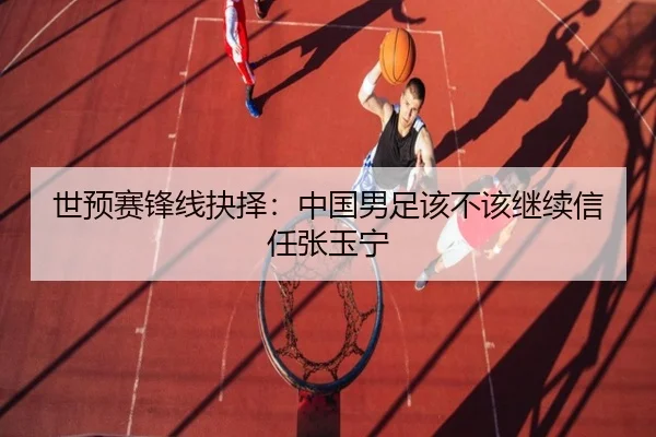 世预赛锋线抉择：中国男足该不该继续信任张玉宁