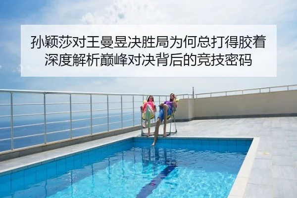孙颖莎对王曼昱决胜局为何总打得胶着 深度解析巅峰对决背后的竞技密码