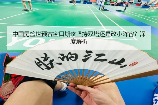 中国男篮世预赛窗口期该坚持双塔还是改小阵容？深度解析