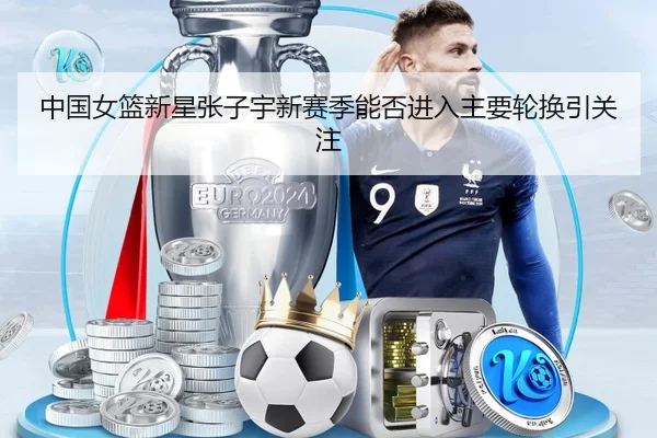 中国女篮新星张子宇新赛季能否进入主要轮换引关注